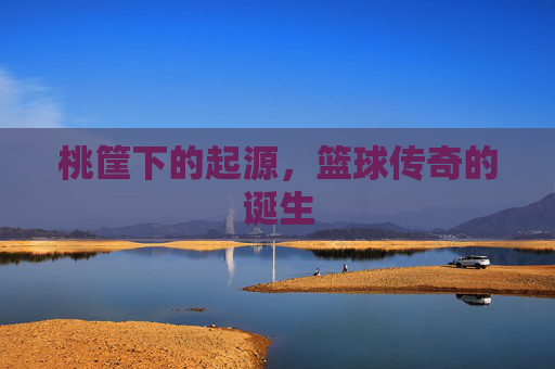 桃筐下的起源,篮球传奇的诞生