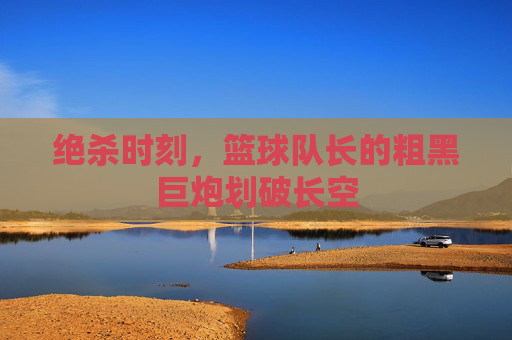 绝杀时刻，篮球队长的粗黑巨炮划破长空