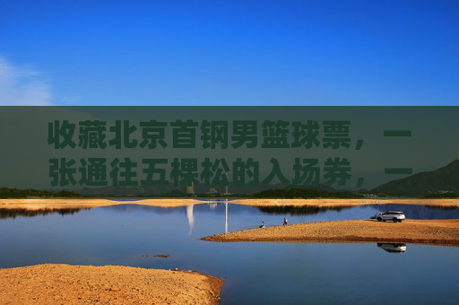 收藏北京首钢男篮球票,一张通往五棵松的入场券,一段热血沸腾的青春记忆