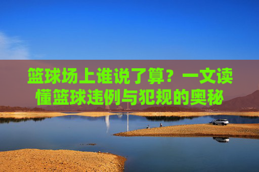 篮球场上谁说了算？一文读懂篮球违例与犯规的奥秘