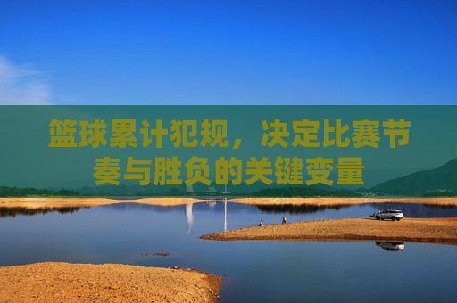 篮球累计犯规，决定比赛节奏与胜负的关键变量