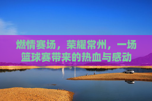 燃情赛场，荣耀常州，一场篮球赛带来的热血与感动
