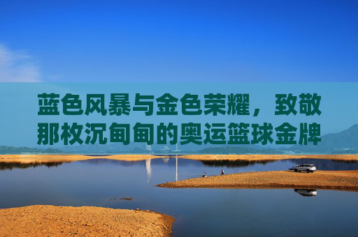 蓝色风暴与金色荣耀，致敬那枚沉甸甸的奥运篮球金牌