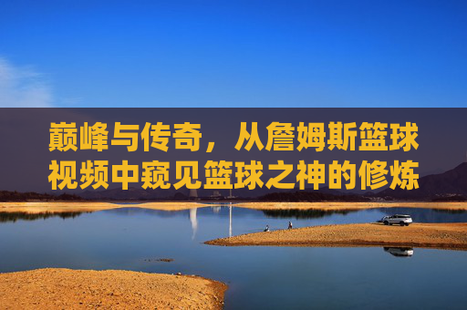 巅峰与传奇，从詹姆斯篮球视频中窥见篮球之神的修炼之路