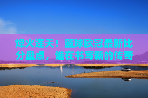烽火连天！篮球欧冠最新比分盘点，谁在书写新的传奇？