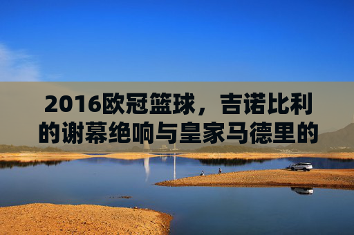 2016欧冠篮球，吉诺比利的谢幕绝响与皇家马德里的加冕时刻