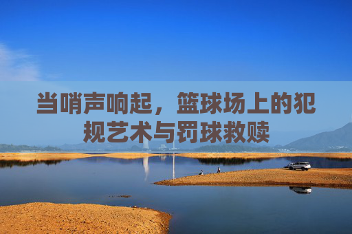 当哨声响起，篮球场上的犯规艺术与罚球救赎