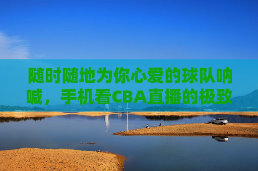 随时随地为你心爱的球队呐喊，手机看CBA直播的极致体验指南