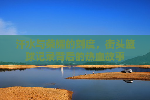汗水与荣耀的刻度，街头篮球记录背后的热血故事