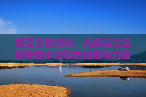 重温荣耀时刻，从奥运会篮球录像中汲取的热爱与力量