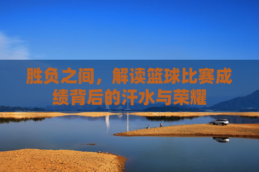 胜负之间，解读篮球比赛成绩背后的汗水与荣耀