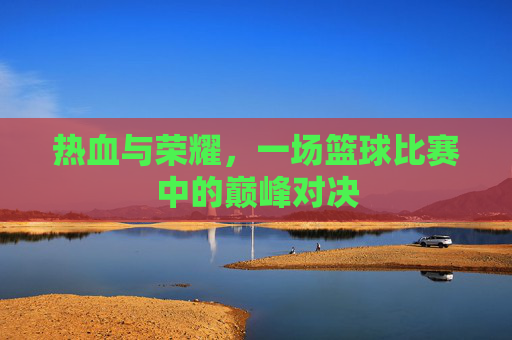热血与荣耀，一场篮球比赛中的巅峰对决