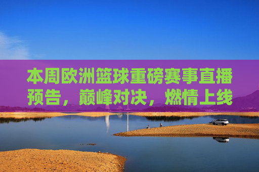 本周欧洲篮球重磅赛事直播预告，巅峰对决，燃情上线！