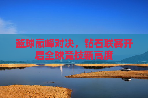 篮球巅峰对决，钻石联赛开启全球竞技新高度