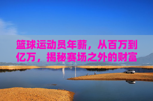 篮球运动员年薪，从百万到亿万，揭秘赛场之外的财富密码