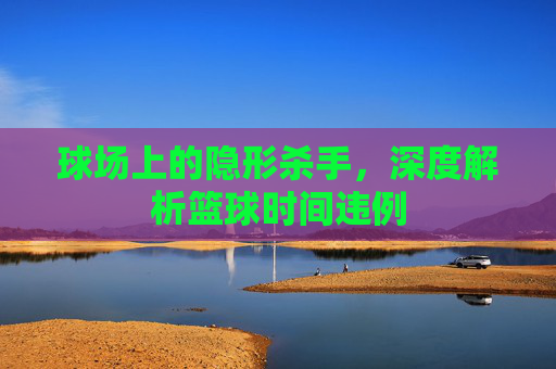 球场上的隐形杀手，深度解析篮球时间违例