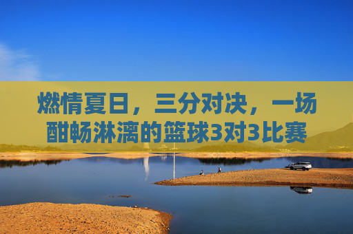 燃情夏日，三分对决，一场酣畅淋漓的篮球3对3比赛