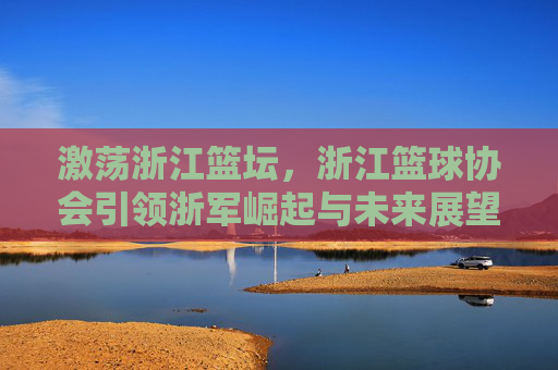 激荡浙江篮坛，浙江篮球协会引领浙军崛起与未来展望