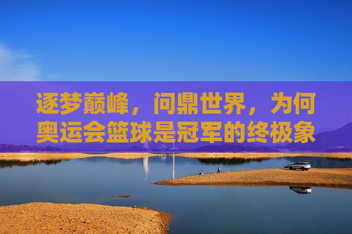 逐梦巅峰，问鼎世界，为何奥运会篮球是冠军的终极象征