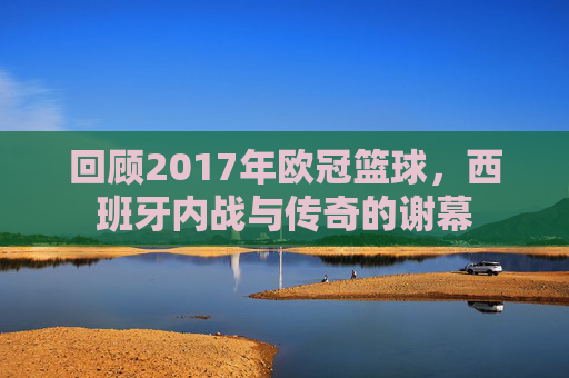 回顾2017年欧冠篮球，西班牙内战与传奇的谢幕