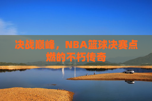 决战巅峰，NBA篮球决赛点燃的不朽传奇