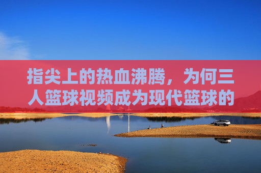 指尖上的热血沸腾，为何三人篮球视频成为现代篮球的视觉盛宴？