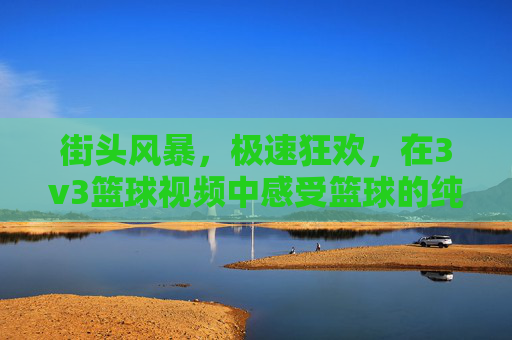 街头风暴，极速狂欢，在3v3篮球视频中感受篮球的纯粹魅力