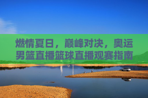 燃情夏日，巅峰对决，奥运男篮直播篮球直播观赛指南