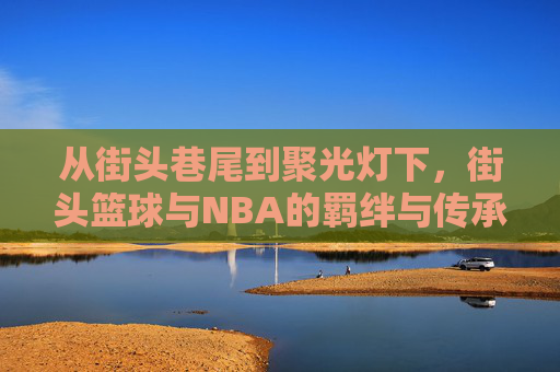 从街头巷尾到聚光灯下，街头篮球与NBA的羁绊与传承