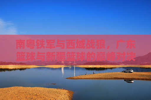 南粤铁军与西域战狼，广东篮球与新疆篮球的巅峰对决