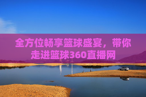 全方位畅享篮球盛宴，带你走进篮球360直播网