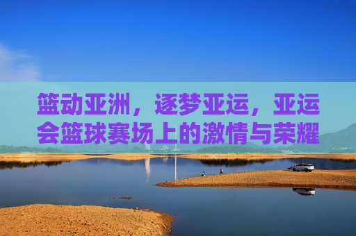 篮动亚洲，逐梦亚运，亚运会篮球赛场上的激情与荣耀