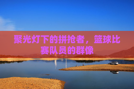 聚光灯下的拼抢者，篮球比赛队员的群像