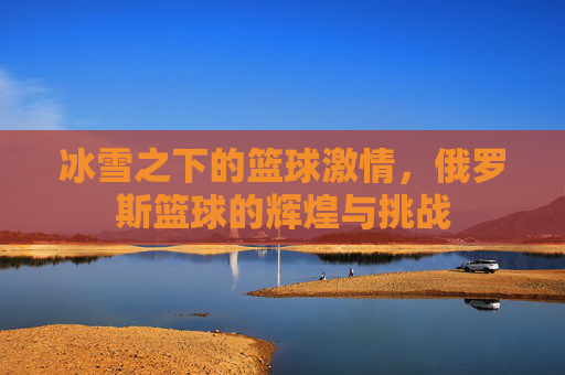 冰雪之下的篮球激情，俄罗斯篮球的辉煌与挑战
