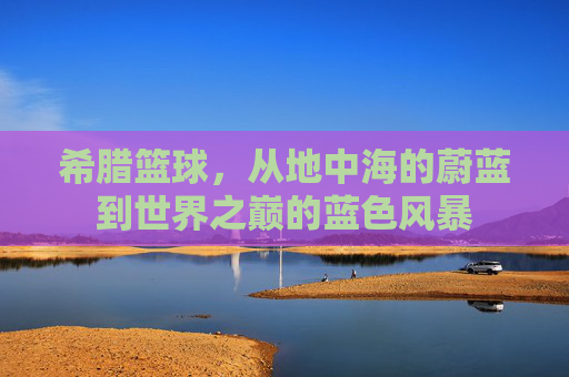 希腊篮球，从地中海的蔚蓝到世界之巅的蓝色风暴