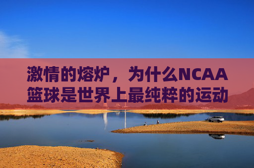 激情的熔炉，为什么NCAA篮球是世界上最纯粹的运动舞台