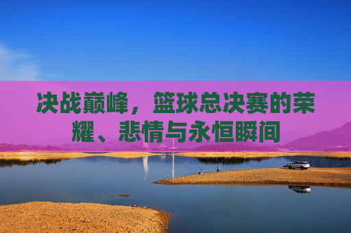 决战巅峰，篮球总决赛的荣耀、悲情与永恒瞬间