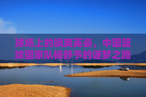 球场上的飒爽英姿，中国篮球国家队杨舒予的逐梦之路