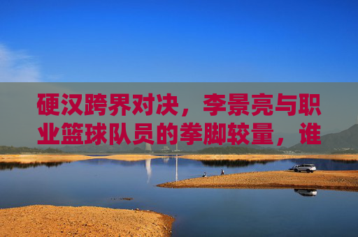 硬汉跨界对决，李景亮与职业篮球队员的拳脚较量，谁才是真正的球场之王？