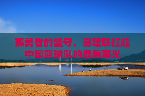 孤勇者的坚守，易建联扛起中国篮球队的最后荣光