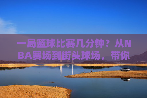 一局篮球比赛几分钟？从NBA赛场到街头球场，带你读懂篮球赛程