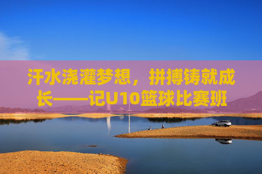 汗水浇灌梦想，拼搏铸就成长——记U10篮球比赛班