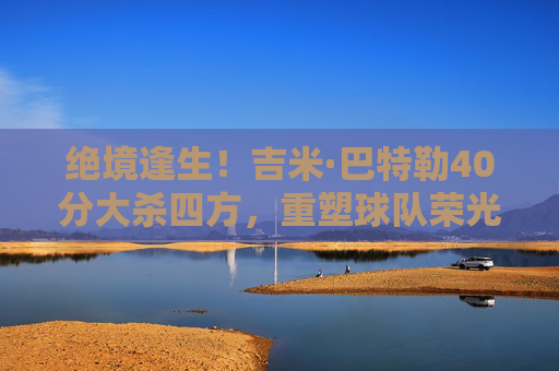 绝境逢生！吉米·巴特勒40分大杀四方，重塑球队荣光