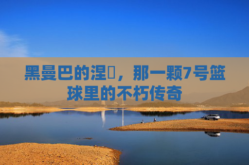 黑曼巴的涅槃，那一颗7号篮球里的不朽传奇