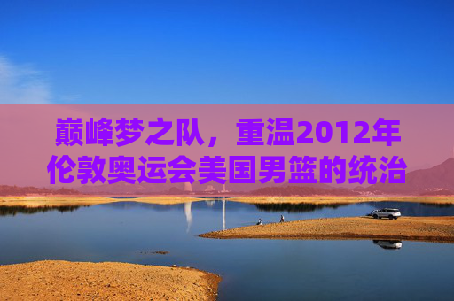 巅峰梦之队，重温2012年伦敦奥运会美国男篮的统治级传奇