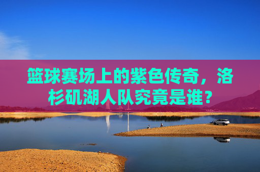 篮球赛场上的紫色传奇，洛杉矶湖人队究竟是谁？