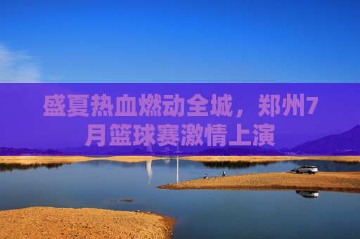 盛夏热血燃动全城，郑州7月篮球赛激情上演