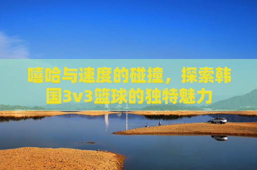 嘻哈与速度的碰撞，探索韩国3v3篮球的独特魅力