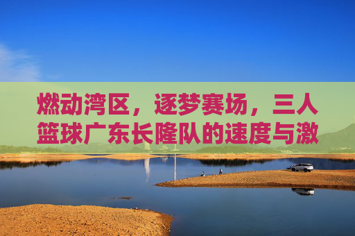 燃动湾区，逐梦赛场，三人篮球广东长隆队的速度与激情