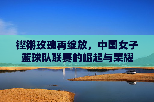 铿锵玫瑰再绽放，中国女子篮球队联赛的崛起与荣耀